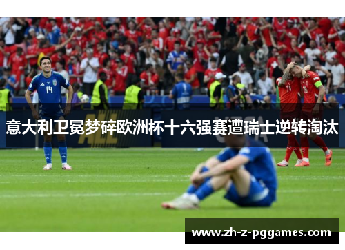 意大利卫冕梦碎欧洲杯十六强赛遭瑞士逆转淘汰
