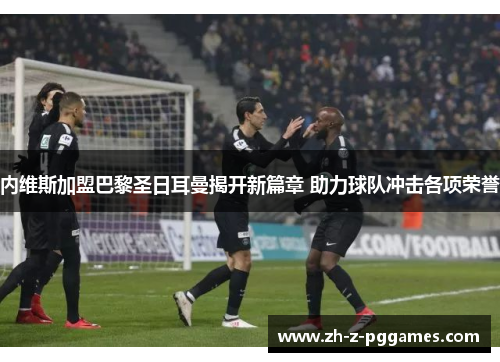 内维斯加盟巴黎圣日耳曼揭开新篇章 助力球队冲击各项荣誉 内维斯加盟巴黎圣日耳曼揭开新篇章 助力球队冲击各项荣誉