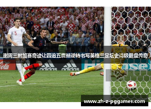 谢周三附加赛奇迹让四追五震撼逆转书写英格兰足坛史诗级翻盘传奇