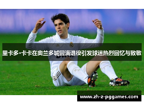 里卡多·卡卡在奥兰多城圆满退役引发球迷热烈回忆与致敬