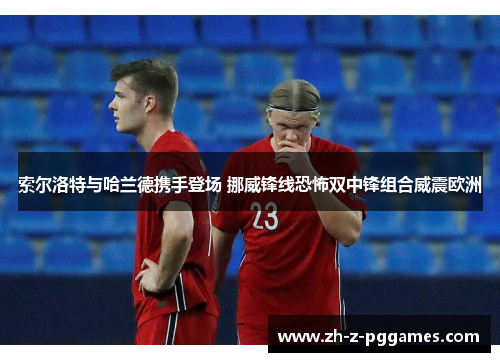 索尔洛特与哈兰德携手登场 挪威锋线恐怖双中锋组合威震欧洲