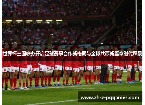 世界杯三国联办开启足球赛事合作新格局与全球共赢新篇章时代愿景