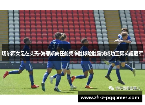切尔西女足在艾玛·海耶斯离任前凭净胜球险胜曼城成功卫冕英超冠军