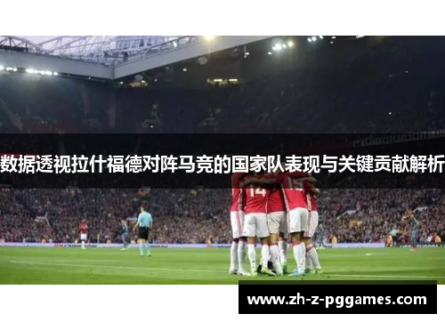 数据透视拉什福德对阵马竞的国家队表现与关键贡献解析