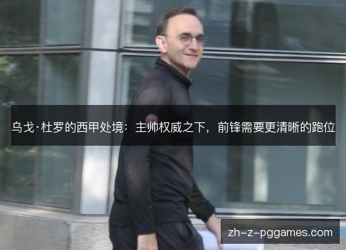 乌戈·杜罗的西甲处境:主帅权威之下,前锋需要更清晰的跑位 乌戈·杜罗的西甲处境:主帅权威之下,前锋需要更清晰的跑位
